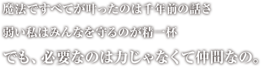 魔法で全てが叶ったのは千年前の話しさ 弱い私はみんなを守るのが精一杯　でも、必要なのは力じゃなくて仲間なの