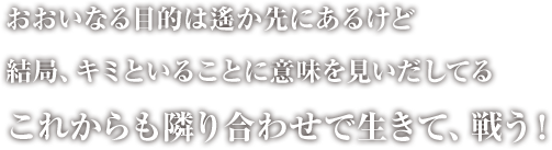 おおいなる目的は遥か先にあるけど　結局、キミがいることに意味を見いだしてる　これからも隣り合わせで生きて、戦う！